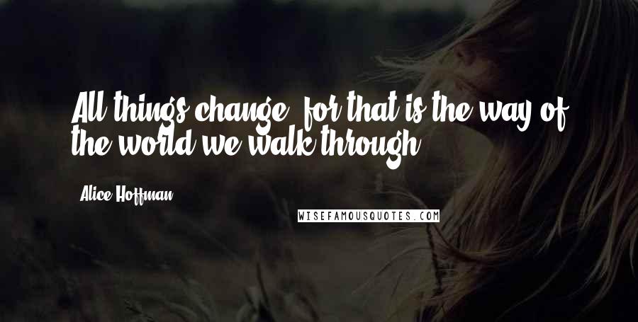 Alice Hoffman Quotes: All things change, for that is the way of the world we walk through.