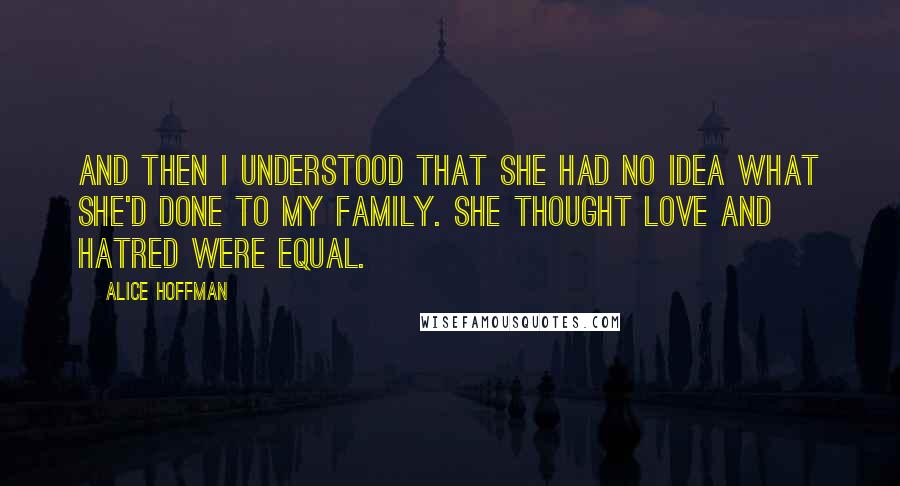 Alice Hoffman Quotes: And then I understood that she had no idea what she'd done to my family. She thought love and hatred were equal.