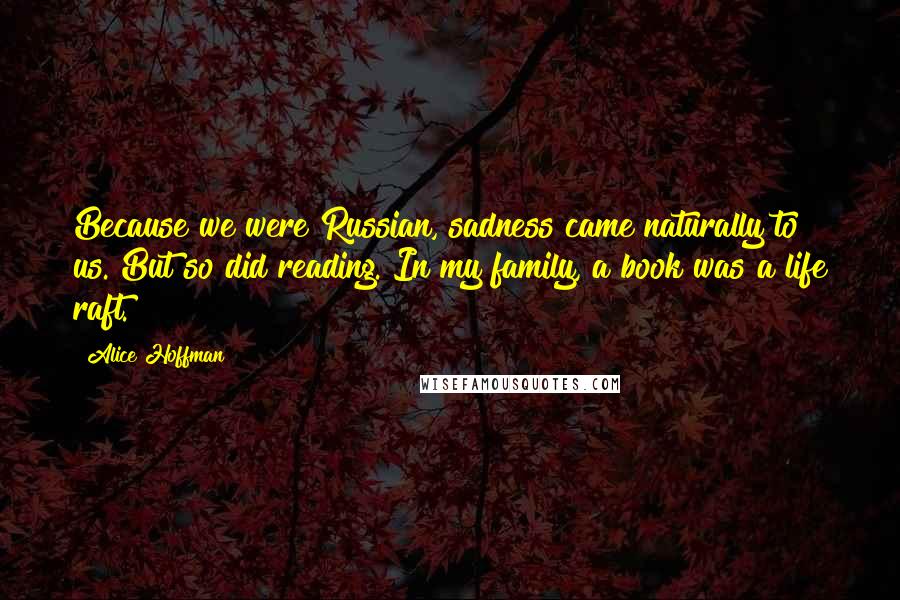 Alice Hoffman Quotes: Because we were Russian, sadness came naturally to us. But so did reading. In my family, a book was a life raft.