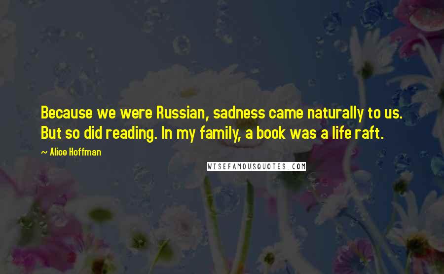 Alice Hoffman Quotes: Because we were Russian, sadness came naturally to us. But so did reading. In my family, a book was a life raft.