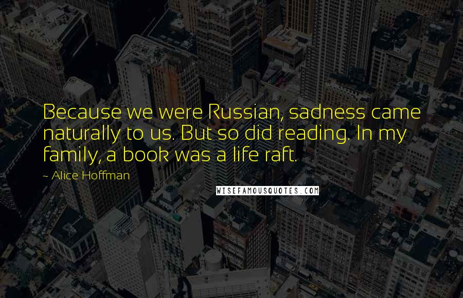 Alice Hoffman Quotes: Because we were Russian, sadness came naturally to us. But so did reading. In my family, a book was a life raft.