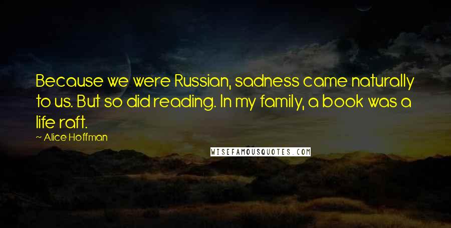 Alice Hoffman Quotes: Because we were Russian, sadness came naturally to us. But so did reading. In my family, a book was a life raft.