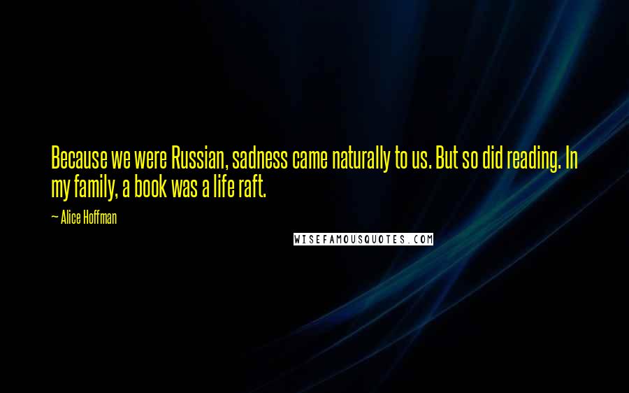 Alice Hoffman Quotes: Because we were Russian, sadness came naturally to us. But so did reading. In my family, a book was a life raft.