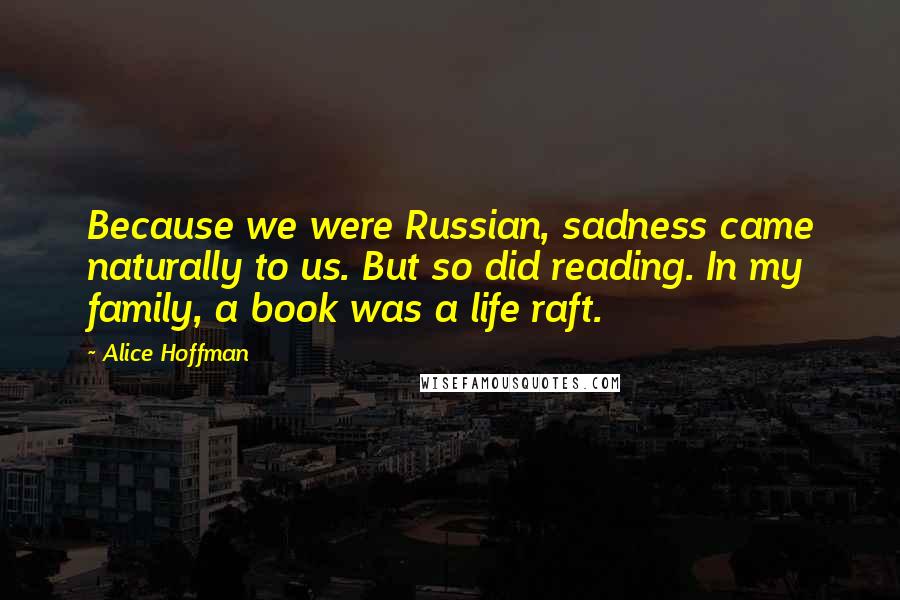 Alice Hoffman Quotes: Because we were Russian, sadness came naturally to us. But so did reading. In my family, a book was a life raft.