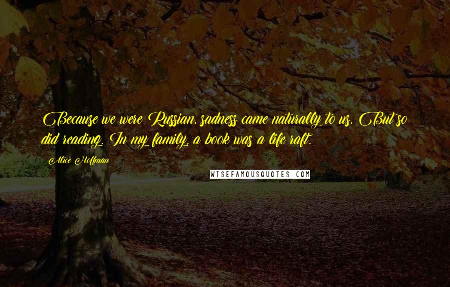 Alice Hoffman Quotes: Because we were Russian, sadness came naturally to us. But so did reading. In my family, a book was a life raft.