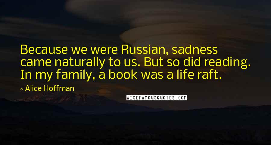 Alice Hoffman Quotes: Because we were Russian, sadness came naturally to us. But so did reading. In my family, a book was a life raft.