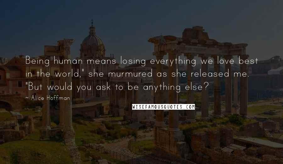 Alice Hoffman Quotes: Being human means losing everything we love best in the world," she murmured as she released me. "But would you ask to be anything else?