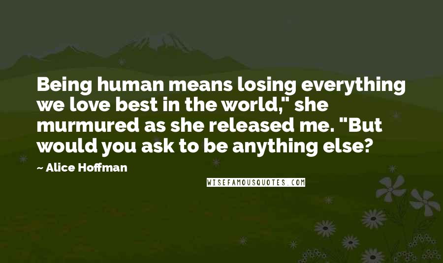 Alice Hoffman Quotes: Being human means losing everything we love best in the world," she murmured as she released me. "But would you ask to be anything else?