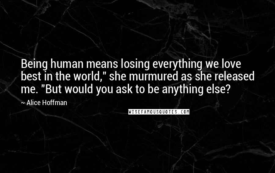 Alice Hoffman Quotes: Being human means losing everything we love best in the world," she murmured as she released me. "But would you ask to be anything else?