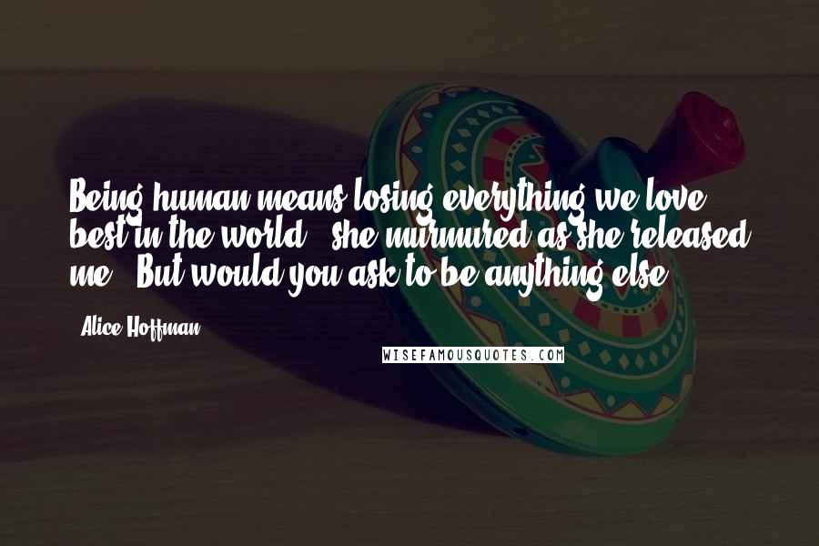 Alice Hoffman Quotes: Being human means losing everything we love best in the world," she murmured as she released me. "But would you ask to be anything else?