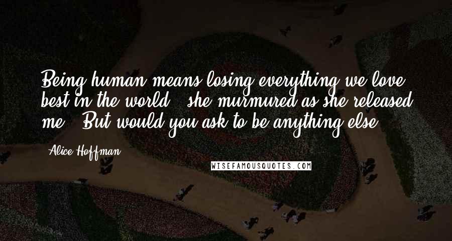 Alice Hoffman Quotes: Being human means losing everything we love best in the world," she murmured as she released me. "But would you ask to be anything else?