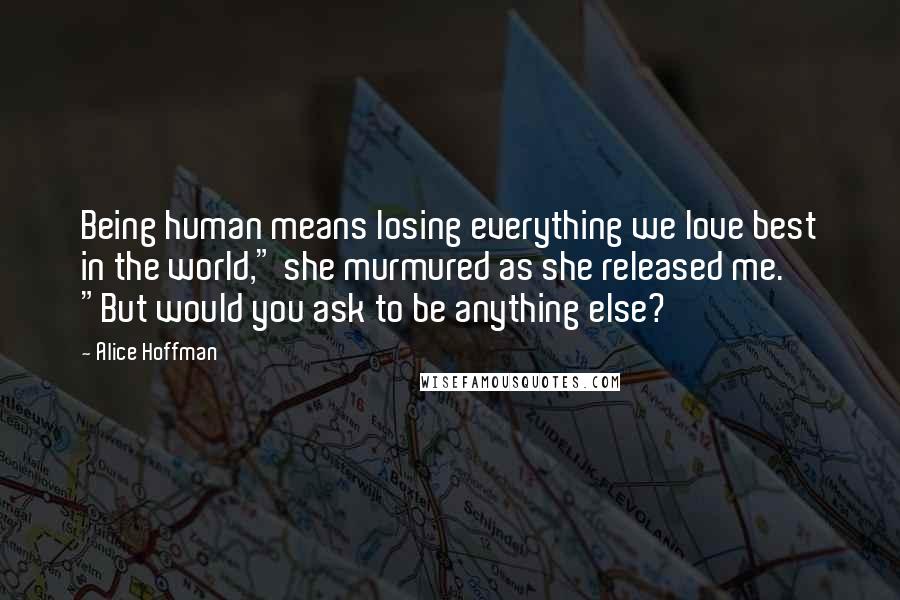 Alice Hoffman Quotes: Being human means losing everything we love best in the world," she murmured as she released me. "But would you ask to be anything else?