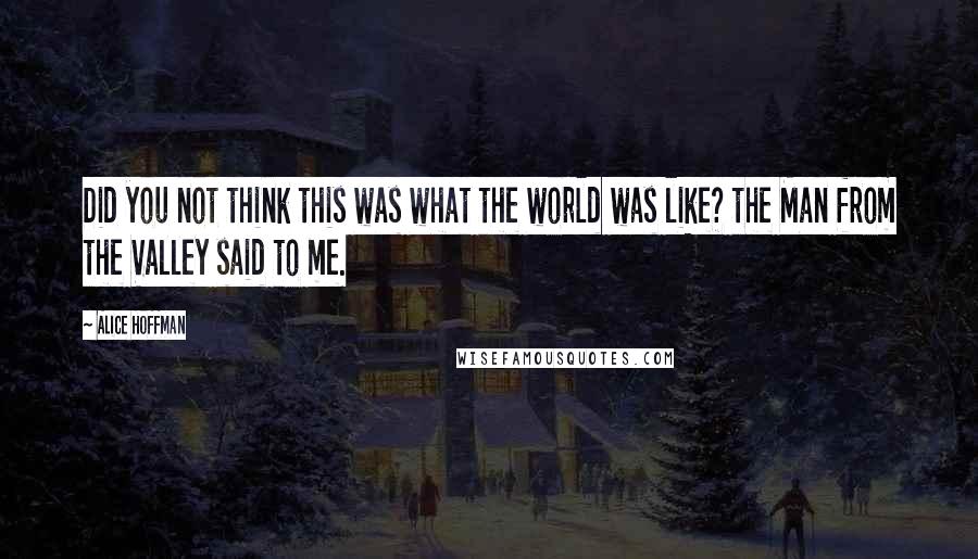 Alice Hoffman Quotes: Did you not think this was what the world was like? the Man from the Valley said to me.