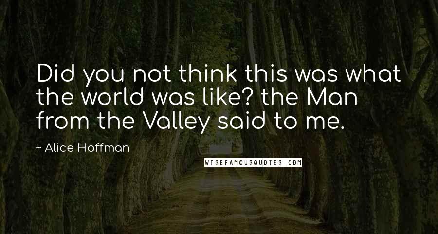 Alice Hoffman Quotes: Did you not think this was what the world was like? the Man from the Valley said to me.