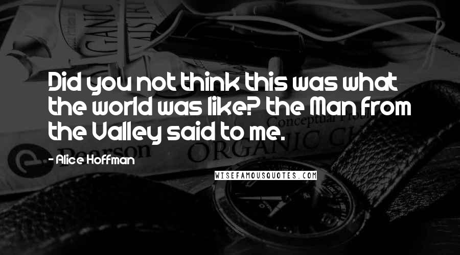 Alice Hoffman Quotes: Did you not think this was what the world was like? the Man from the Valley said to me.