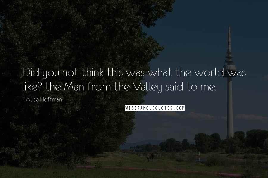 Alice Hoffman Quotes: Did you not think this was what the world was like? the Man from the Valley said to me.