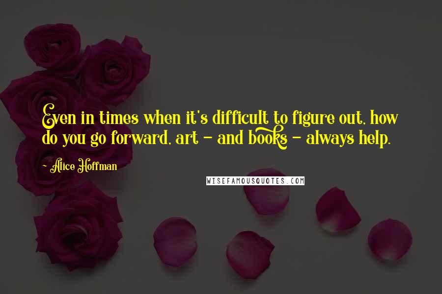 Alice Hoffman Quotes: Even in times when it's difficult to figure out, how do you go forward, art - and books - always help.