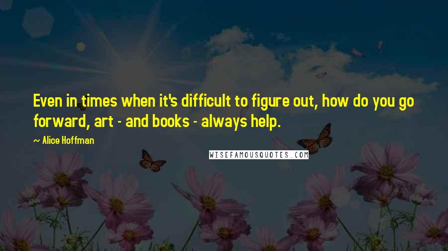 Alice Hoffman Quotes: Even in times when it's difficult to figure out, how do you go forward, art - and books - always help.
