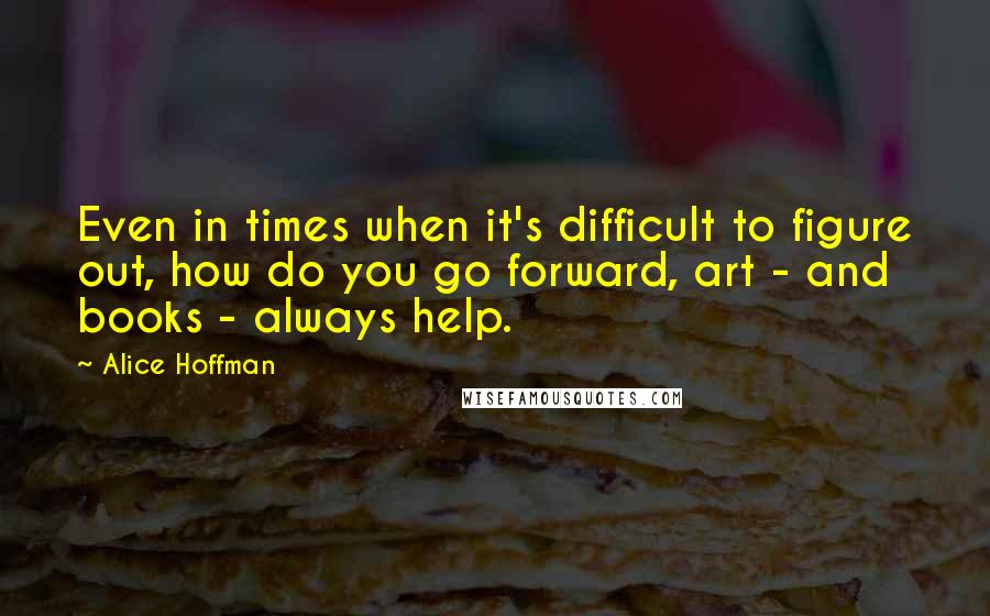Alice Hoffman Quotes: Even in times when it's difficult to figure out, how do you go forward, art - and books - always help.