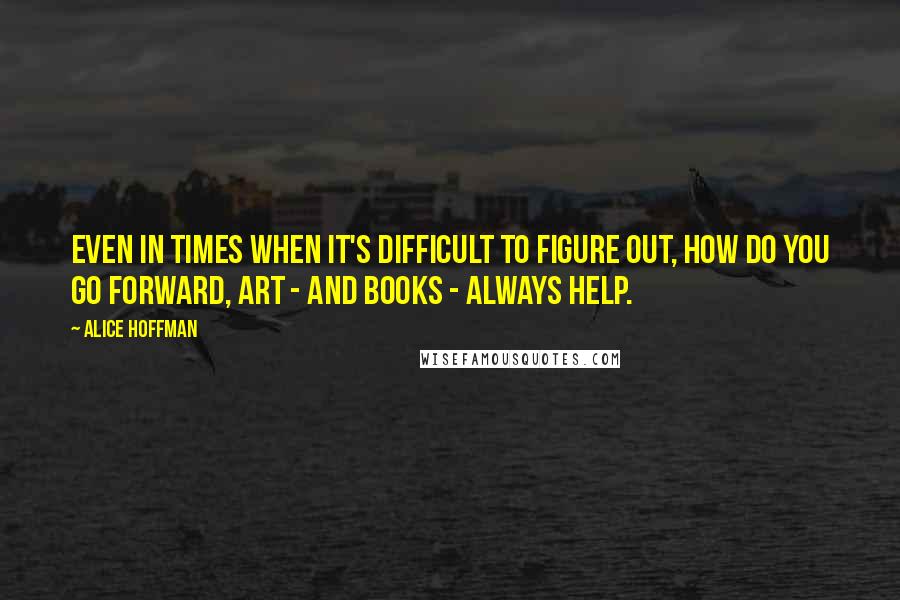 Alice Hoffman Quotes: Even in times when it's difficult to figure out, how do you go forward, art - and books - always help.