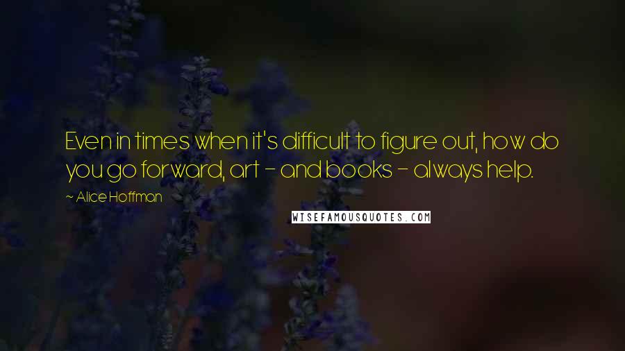 Alice Hoffman Quotes: Even in times when it's difficult to figure out, how do you go forward, art - and books - always help.