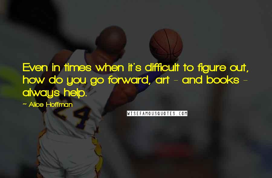 Alice Hoffman Quotes: Even in times when it's difficult to figure out, how do you go forward, art - and books - always help.