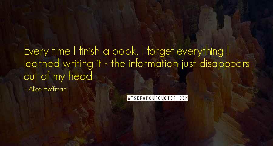 Alice Hoffman Quotes: Every time I finish a book, I forget everything I learned writing it - the information just disappears out of my head.