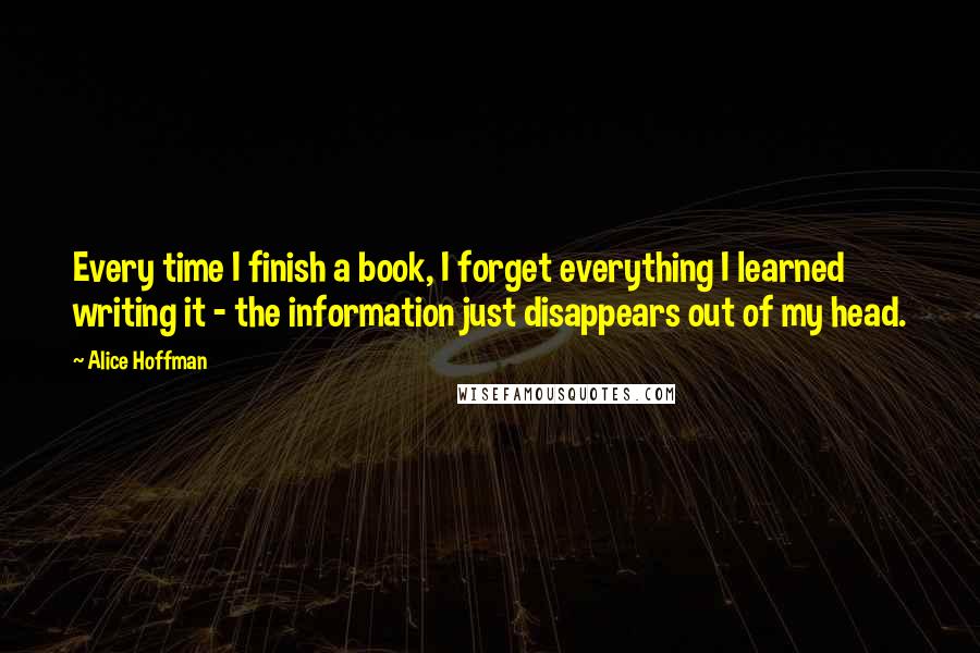 Alice Hoffman Quotes: Every time I finish a book, I forget everything I learned writing it - the information just disappears out of my head.