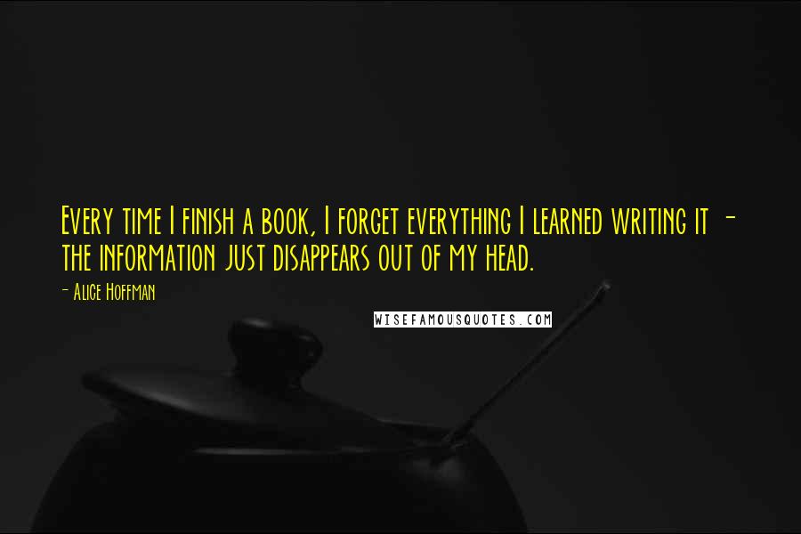 Alice Hoffman Quotes: Every time I finish a book, I forget everything I learned writing it - the information just disappears out of my head.