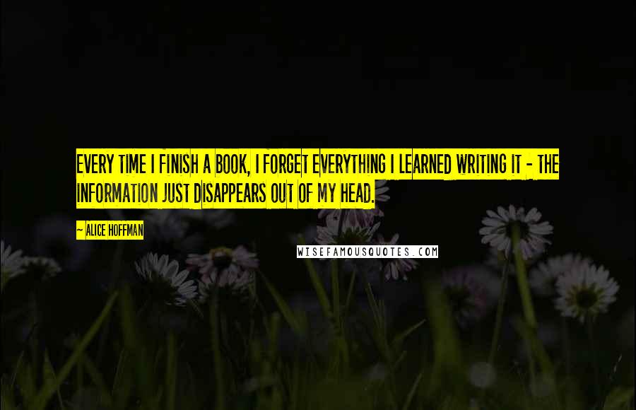 Alice Hoffman Quotes: Every time I finish a book, I forget everything I learned writing it - the information just disappears out of my head.