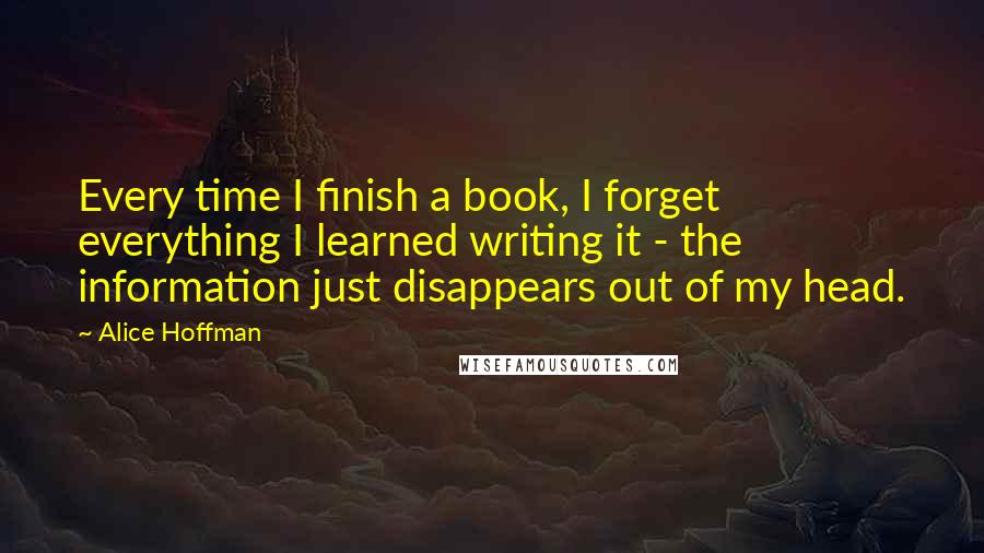 Alice Hoffman Quotes: Every time I finish a book, I forget everything I learned writing it - the information just disappears out of my head.