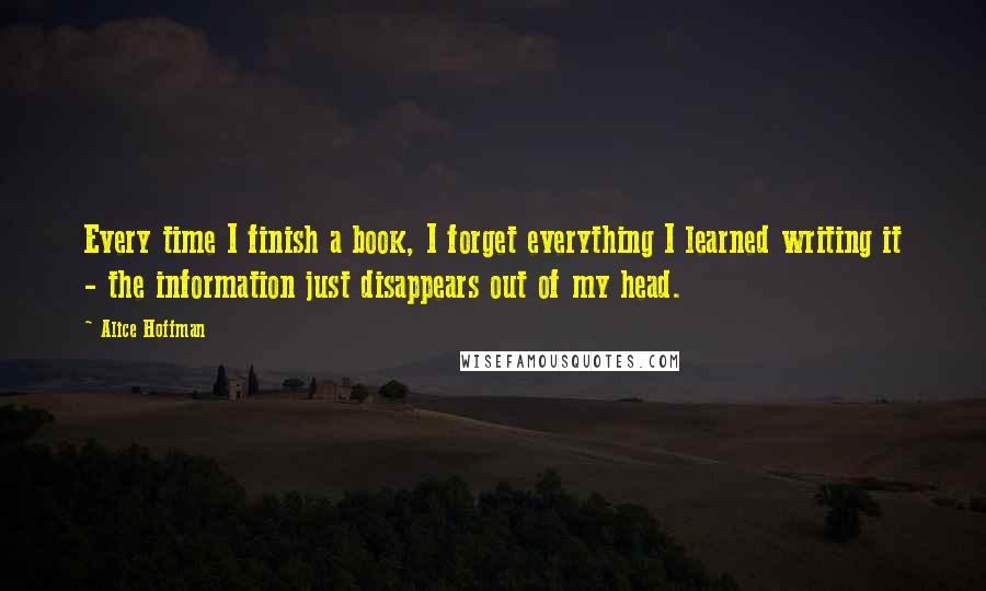 Alice Hoffman Quotes: Every time I finish a book, I forget everything I learned writing it - the information just disappears out of my head.