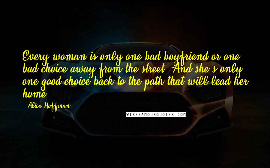 Alice Hoffman Quotes: Every woman is only one bad boyfriend or one bad choice away from the street. And she's only one good choice back to the path that will lead her home.