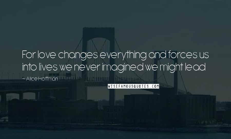 Alice Hoffman Quotes: For love changes everything and forces us into lives we never imagined we might lead