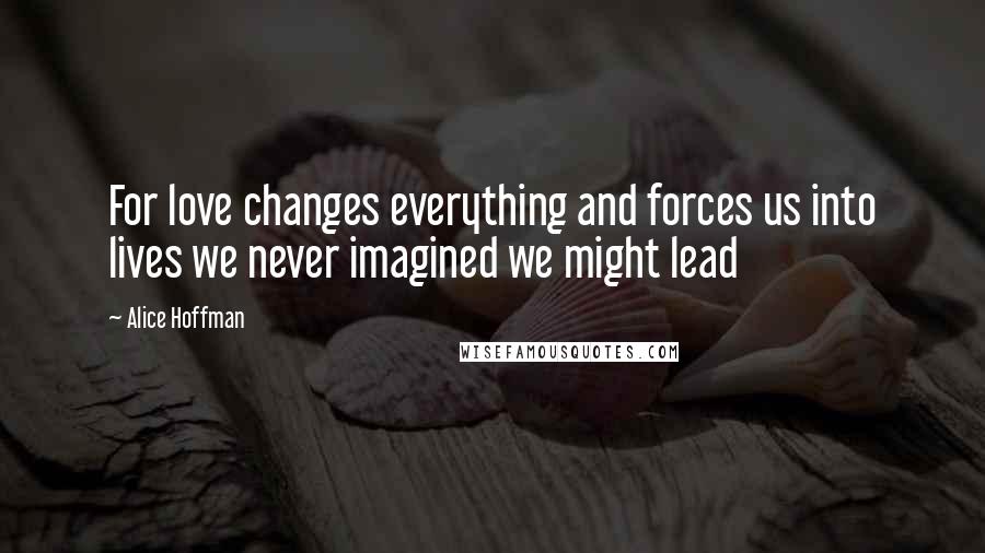 Alice Hoffman Quotes: For love changes everything and forces us into lives we never imagined we might lead