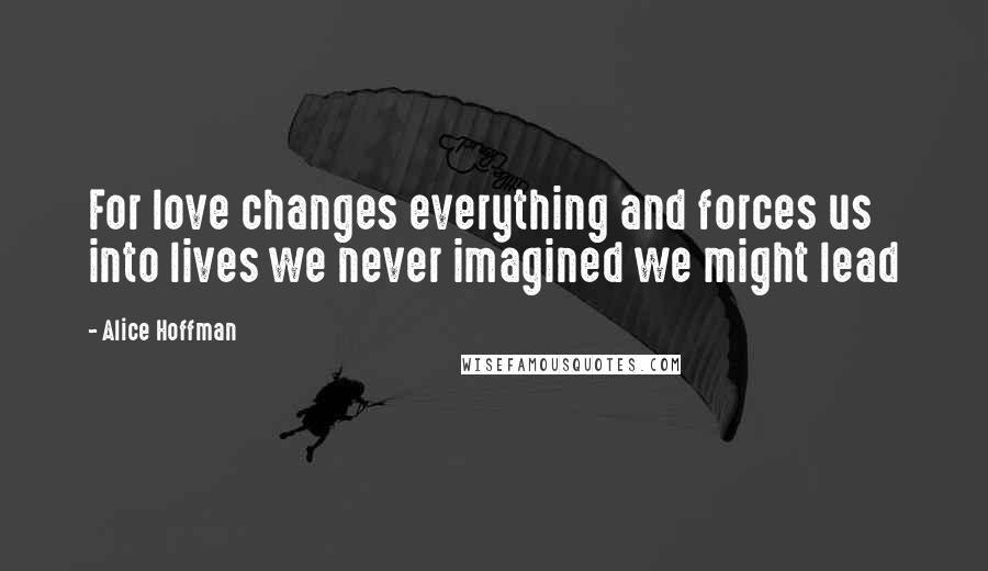 Alice Hoffman Quotes: For love changes everything and forces us into lives we never imagined we might lead