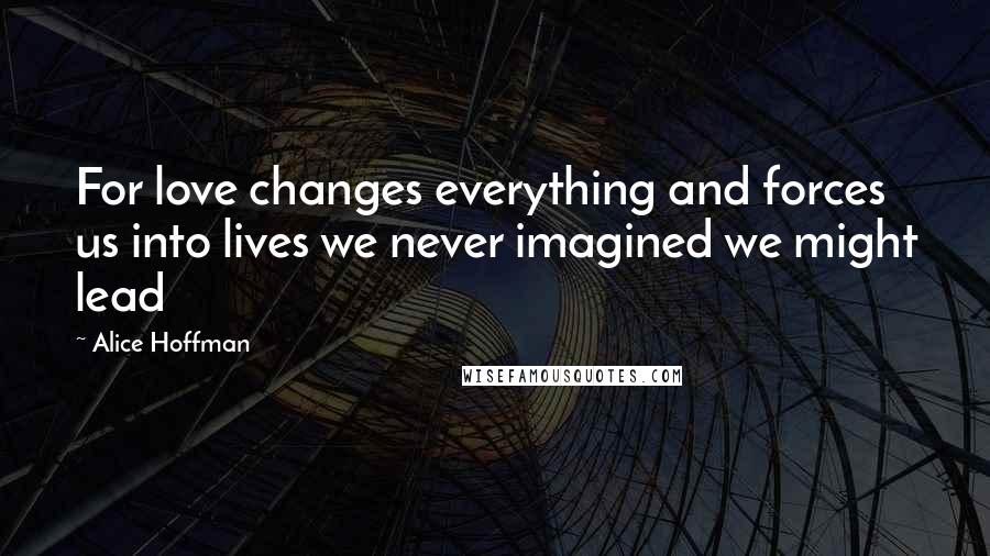 Alice Hoffman Quotes: For love changes everything and forces us into lives we never imagined we might lead