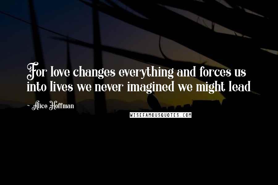 Alice Hoffman Quotes: For love changes everything and forces us into lives we never imagined we might lead