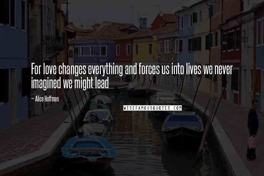 Alice Hoffman Quotes: For love changes everything and forces us into lives we never imagined we might lead