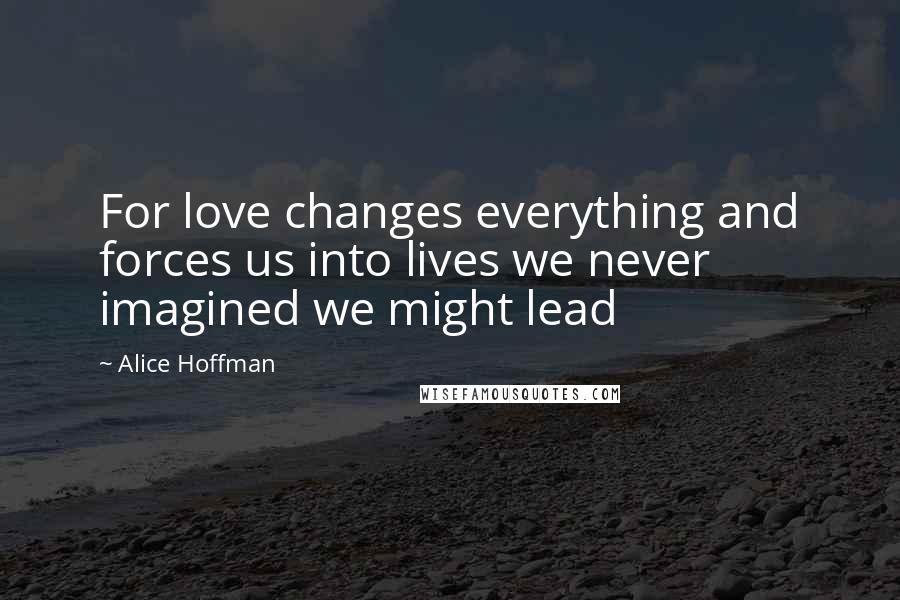 Alice Hoffman Quotes: For love changes everything and forces us into lives we never imagined we might lead