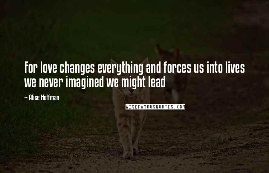 Alice Hoffman Quotes: For love changes everything and forces us into lives we never imagined we might lead