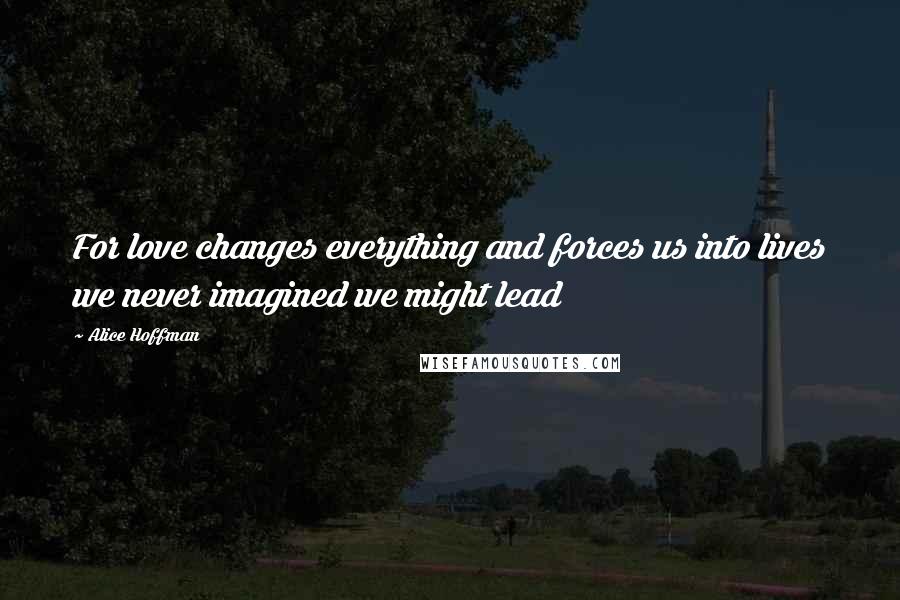 Alice Hoffman Quotes: For love changes everything and forces us into lives we never imagined we might lead