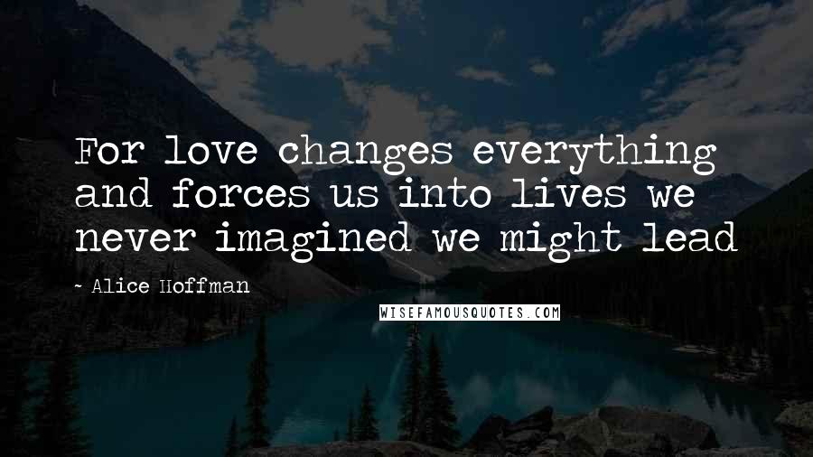 Alice Hoffman Quotes: For love changes everything and forces us into lives we never imagined we might lead