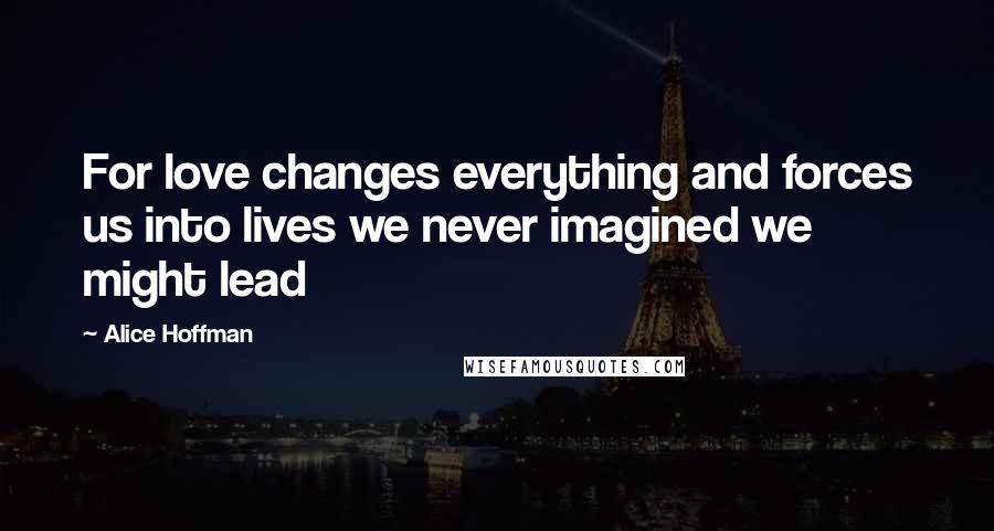 Alice Hoffman Quotes: For love changes everything and forces us into lives we never imagined we might lead