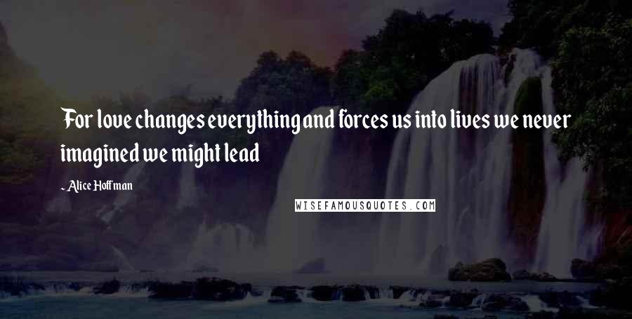 Alice Hoffman Quotes: For love changes everything and forces us into lives we never imagined we might lead