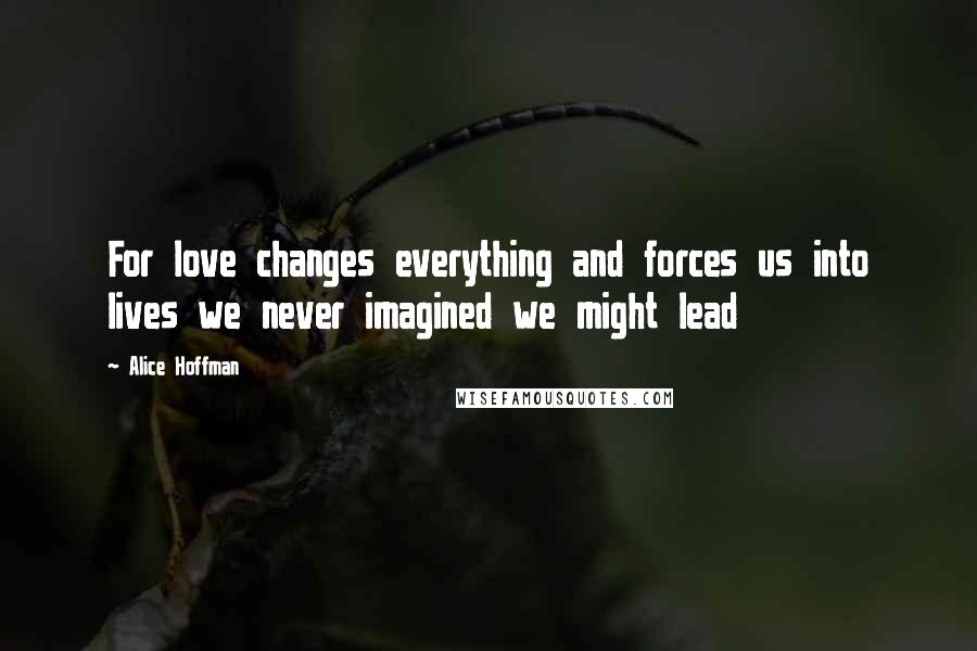 Alice Hoffman Quotes: For love changes everything and forces us into lives we never imagined we might lead