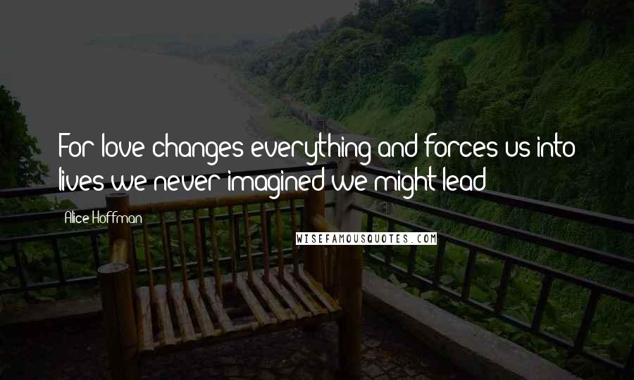 Alice Hoffman Quotes: For love changes everything and forces us into lives we never imagined we might lead