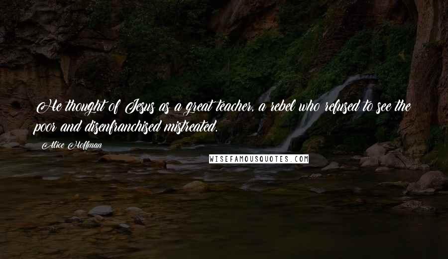 Alice Hoffman Quotes: He thought of Jesus as a great teacher, a rebel who refused to see the poor and disenfranchised mistreated.
