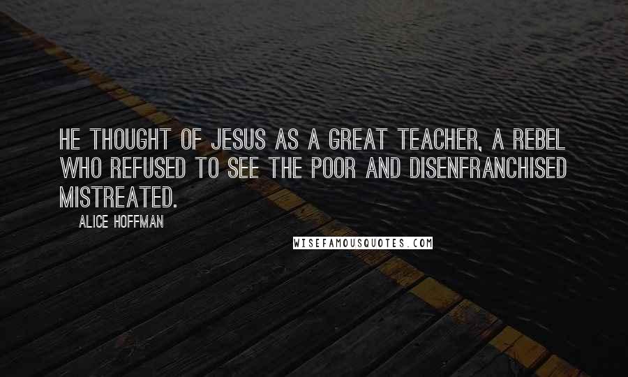 Alice Hoffman Quotes: He thought of Jesus as a great teacher, a rebel who refused to see the poor and disenfranchised mistreated.