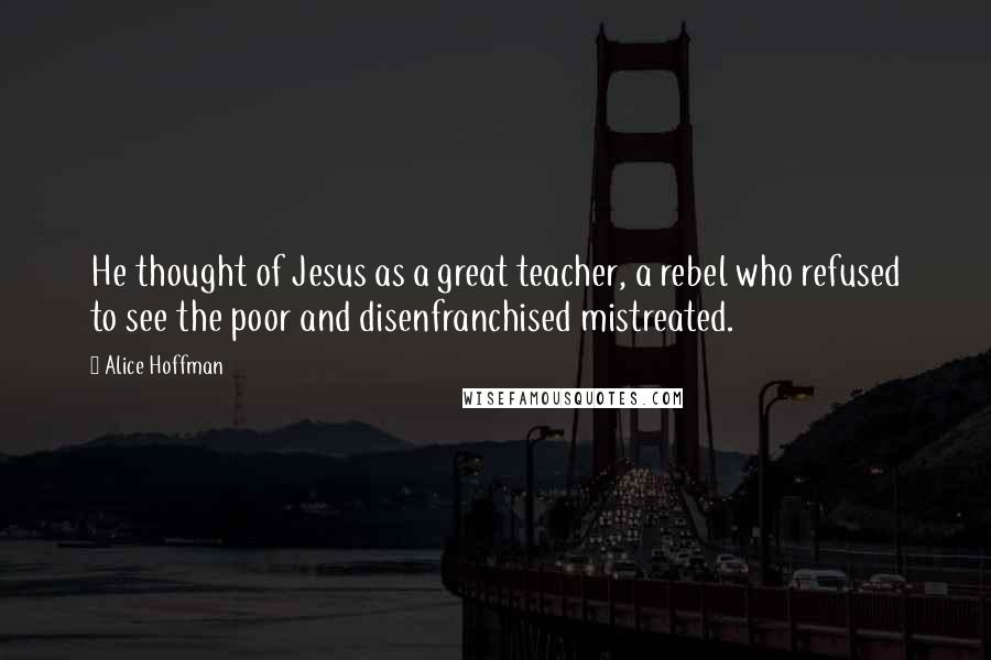 Alice Hoffman Quotes: He thought of Jesus as a great teacher, a rebel who refused to see the poor and disenfranchised mistreated.